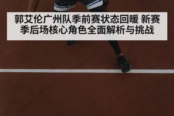 郭艾伦广州队季前赛状态回暖 新赛季后场核心角色全面解析与挑战（Gaming）
