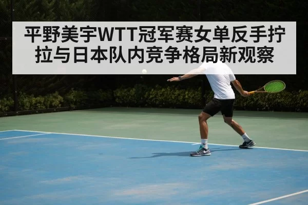 平野美宇WTT冠军赛女单反手拧拉与日本队内竞争格局新观察（NG28）